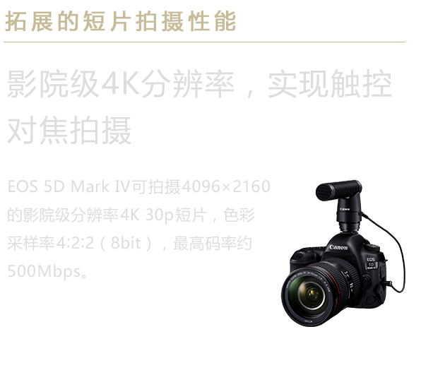 拓展的短片拍摄性能 影院级4K分辨率，实现触控对焦拍摄 EOS 5D Mark IV可拍摄4096×2160的影院级分辨率4K 30p短片，色彩采样率4:2:2（8bit），最高码率约500Mbps。